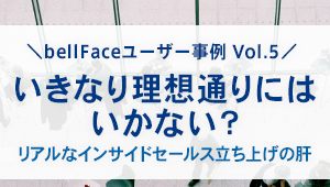 【bellFaceユーザー事例Vol.5】<br>いきなり理想通りにはいかない? <br>リアルなインサイドセールス立ち上げの肝